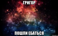 григор пошли ебаться