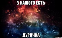 у кажого есть дурочка