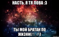 насть, я тя лова :3 ты мой братан по жизни(∩_∩)