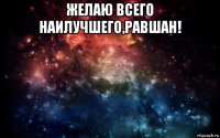 желаю всего наилучшего,равшан! 