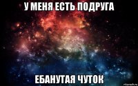 у меня есть подруга ебанутая чуток