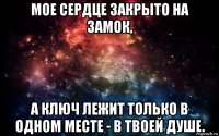 мое сердце закрыто на замок, а ключ лежит только в одном месте - в твоей душе.