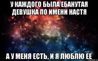 у каждого была ебанутая девушка по имени настя а у меня есть, и я люблю ее