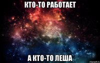 кто-то работает а кто-то леша