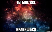 ты мне уже нравишься