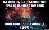 ты можешь быть бесконечно прав,но какой в этом толк если твоя одногруппница кургуз