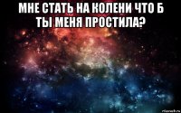 мне стать на колени что б ты меня простила? 