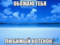 ОБОЖАЮ тебя Любимый котенок;*