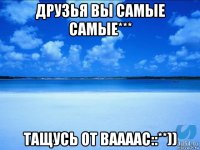 друзья вы самые самые*** тащусь от ваааас::**))