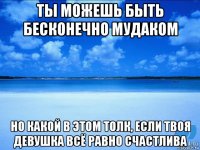 ты можешь быть бесконечно мудаком но какой в этом толк, если твоя девушка всё равно счастлива