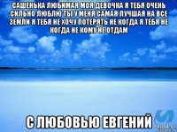 сашенька любимая моя девочка я тебя очень сильно люблю ты у меня самая лучшая на все земли я тебя не хочу потерять не когда я тебя не когда не кому не отдам с любовью евгений