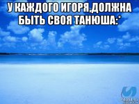 у каждого игоря,должна быть своя танюша:* 