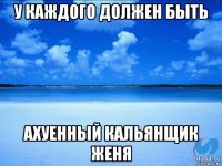 у каждого должен быть ахуенный кальянщик женя