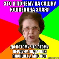 ЭТО Я ПОЧЕМУ НА САШКУ ЮШКЕВИЧА ЗЛАЯ? ДА ПОТОМУ ЧТО ЭТОМУ ПЕРДУНУ ПОДАРИЛИ ПЛАНШЕТ,А МНЕ НЕТ!