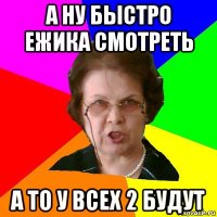 А ну быстро Ежика смотреть А то у всех 2 будут