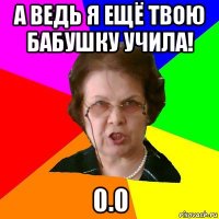 А ведь я ещё твою бабушку учила! 0.0