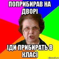 Поприбирав на дворі Іди прибирать в класі