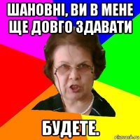 Шановні, ви в мене ще довго здавати будете.