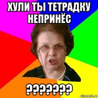 хули ты тетрадку непринёс ???????