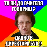 ти як до вчителя говориш ? давно в директора був ?