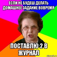 если не будеш делать домашнее задание вовремя поставлю 2 в журнал