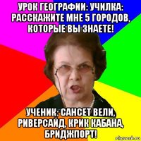 урок географии: училка: расскажите мне 5 городов, которые вы знаете! ученик: сансет вели, риверсайд, крик кабана, бриджпорт!