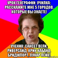 урок географии: училка: расскажите мне 5 городов, которые вы знаете! ученик: сансет вели, риверсайд, крик кабана, бриджпорт, лунар лейк!