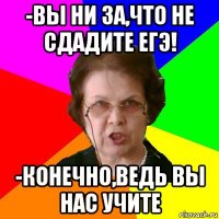 -вы ни за,что не сдадите егэ! -конечно,ведь вы нас учите