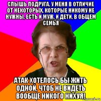 слышь подруга, у меня в отличие от некоторых, которые никому не нужны, есть и муж, и дети, в общем семья атак хотелось бы жить одной, чтоб не видеть вообще никого нихуя!