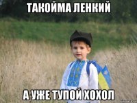 такойма ленкий а уже тупой хохол