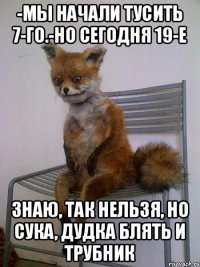 -мы начали тусить 7-го.-но сегодня 19-е знаю, так нельзя, но сука, дудка блять и трубник