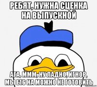 ребят, нужна сценка на выпускной ага, ммм, ну ладно, игнор, мы е16 на можно не готовить