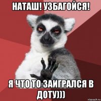 наташ! узбагойся! я что то заигрался в доту)))