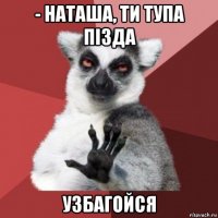 - наташа, ти тупа пізда узбагойся