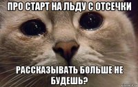 про старт на льду с отсечки рассказывать больше не будешь?