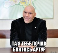  та я тебе почав боятись артур