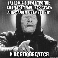 17.11.2014 в 15.48 тролль создаст тему "как стать альфачом овер 80лвл" и все поведутся