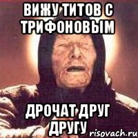 вижу титов с трифоновым дрочат друг другу