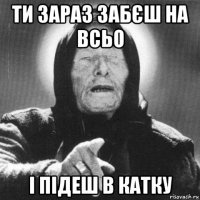 ти зараз забєш на всьо і підеш в катку