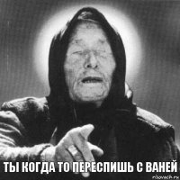 ТЫ КОГДА ТО ПЕРЕСПИШЬ С ВАНЕЙ