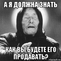 а я должна знать как вы будете его продавать?