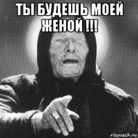 ты будешь моей женой !!! 