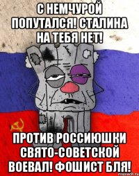 с немчурой попутался! Сталина на тебя нет! Против Россиюшки свято-советской воевал! Фошист бля!