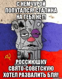 С немчурой попутался! Сталина на тебя нет! Россиюшку свято-советскую хотел развалить бля!