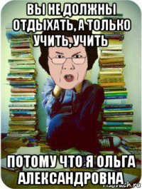 вы не должны отдыхать, а только учить, учить потому что я ольга александровна