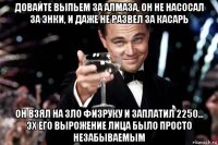 довайте выпьем за алмаза, он не насосал за энки, и даже не развел за касарь он взял на зло физруку и заплатил 2250... эх его вырожение лица было просто незабываемым