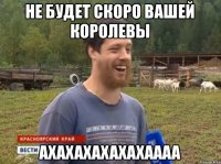 Не будет скоро вашей королевы Ахахахахахахаааа