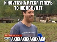 И ноутбука у тебя теперь то же не будет ахахахахахахаха