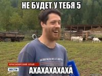 не будет у тебя 5 ахахахахаха