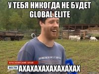 у тебя никогда не будет global elite ахахахахахахахах